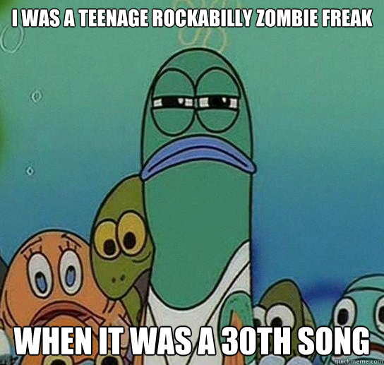 i was a Teenage Rockabilly zombie freak when it was a 30th song  Serious fish SpongeBob