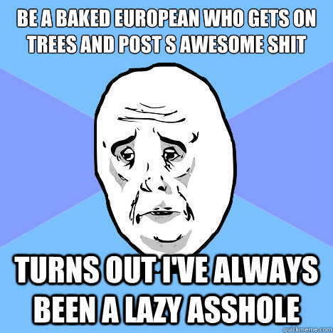 be a baked european who gets on trees and post s awesome shit turns out I've always been a lazy asshole  Okay Guy