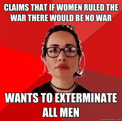 Claims that if women ruled the war there would be no war Wants to exterminate all men - Claims that if women ruled the war there would be no war Wants to exterminate all men  Liberal Douche Garofalo