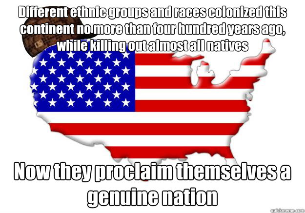 Different ethnic groups and races colonized this continent no more than four hundred years ago, while killing out almost all natives Now they proclaim themselves a genuine nation  Scumbag america