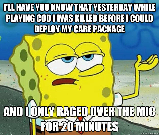 I'll have you know that yesterday while playing COD I was killed before I could deploy my care package and I only raged over the mic for 20 minutes  
