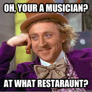oh, your a musician? at what restaraunt?  Condescending Wonka