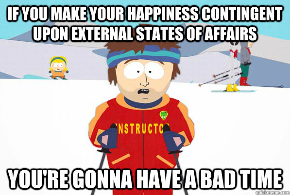 If you make your happiness contingent upon external states of affairs You're gonna have a bad time  South Park Youre Gonna Have a Bad Time