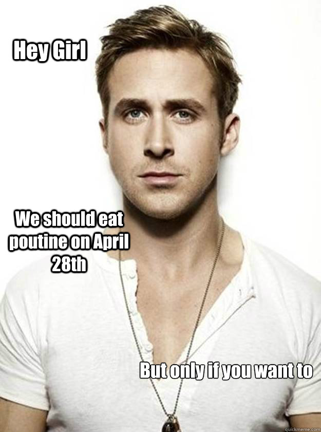 Hey Girl We should eat poutine on April 28th But only if you want to

  Ryan Gosling Hey Girl