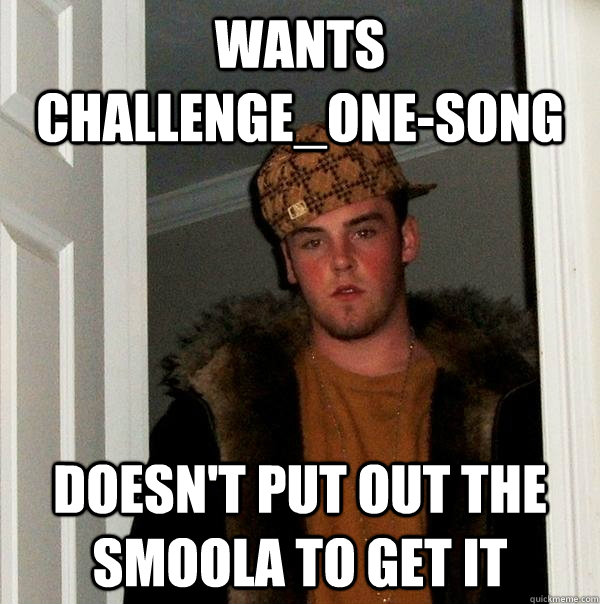 Wants challenge_one-song Doesn't put out the smoola to get it  Scumbag Steve