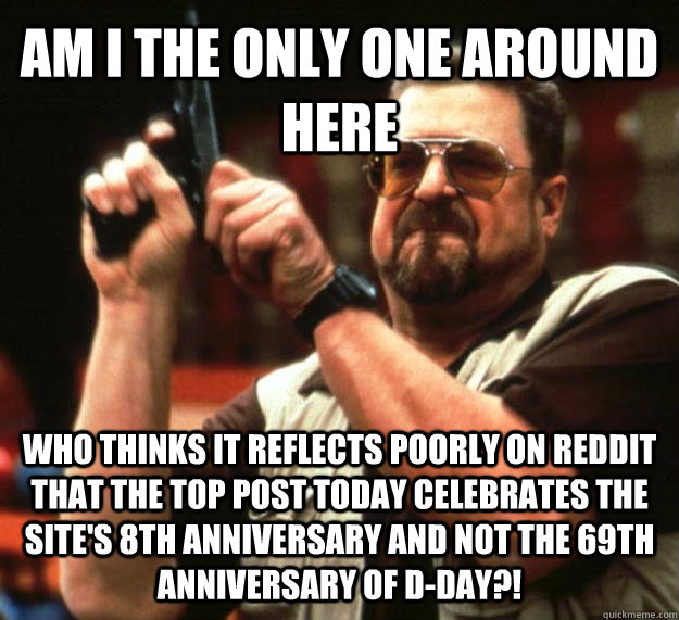 AM I THE ONLY ONE AROUND HERE who thinks it reflects poorly on reddit that the top post today celebrates the site's 8th anniversary and not the 69th anniversary of D-Day?!  Angry Walter