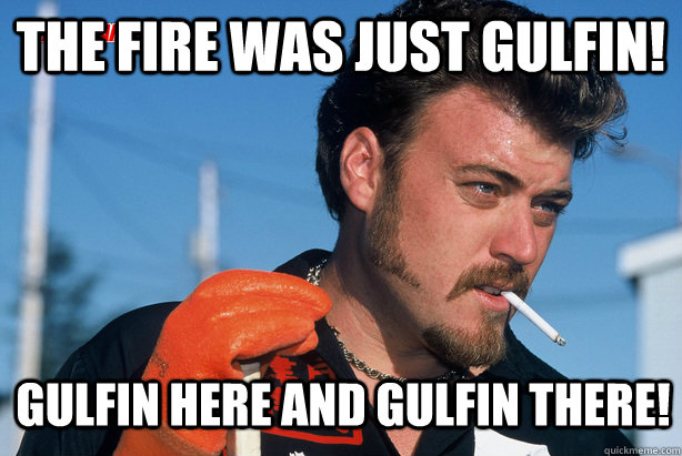 The fire was just gulfin! gulfin here and gulfin there!  Ricky Trailer Park Boys