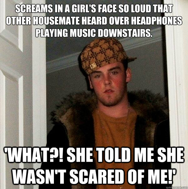 SCREAMS IN A GIRL'S FACE SO LOUD THAT OTHER HOUSEMATE HEARD OVER HEADPHONES PLAYING MUSIC DOWNSTAIRS.  'WHAT?! SHE TOLD ME SHE WASN'T SCARED OF ME!'  Scumbag Steve