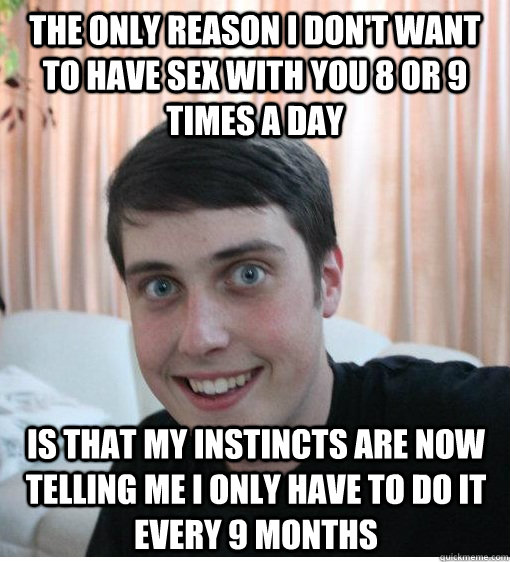 the only reason i don't want to have sex with you 8 or 9 times a day is that my instincts are now telling me i only have to do it every 9 months  Overly Attached Boyfriend