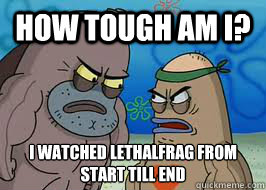 How tough am I? i watched lethalFrag from start till end   How tough am I