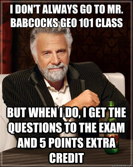 I don't always go to Mr. Babcocks Geo 101 class But when i do, I get the questions to the exam and 5 points extra credit - I don't always go to Mr. Babcocks Geo 101 class But when i do, I get the questions to the exam and 5 points extra credit  The Most Interesting Man In The World