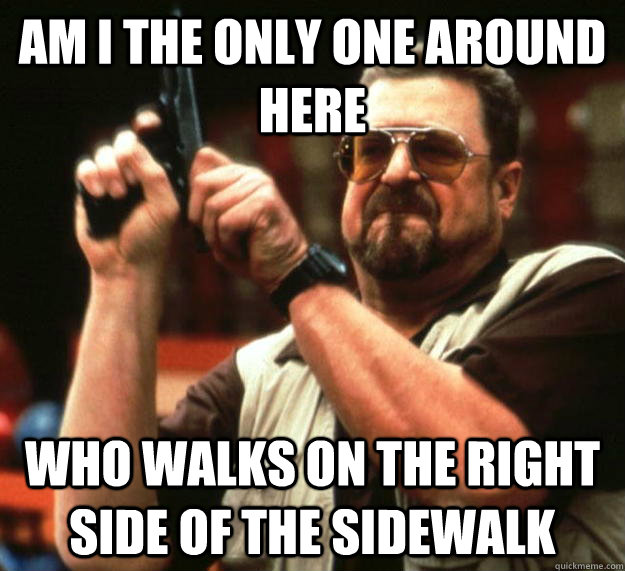 am I the only one around here who walks on the right side of the sidewalk  Angry Walter