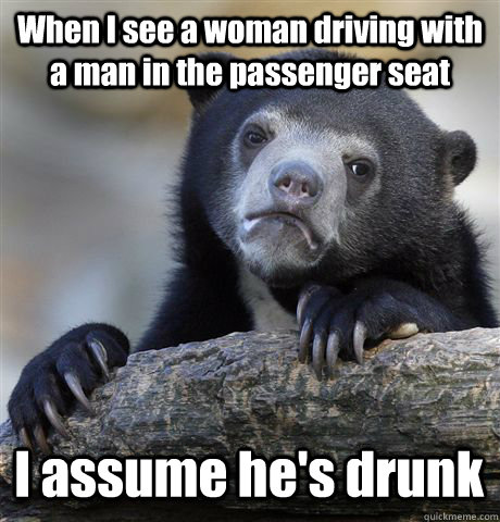 When I see a woman driving with a man in the passenger seat I assume he's drunk   Confession Bear