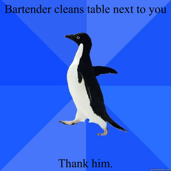 Bartender cleans table next to you Thank him.   Socially Awkward Penguin