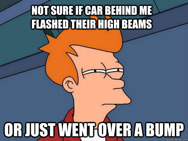 not sure if car behind me flashed their high beams or just went over a bump  Futurama Fry