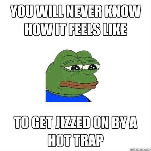 You will never know how it feels like to get jizzed on by a hot trap  Sad Frog