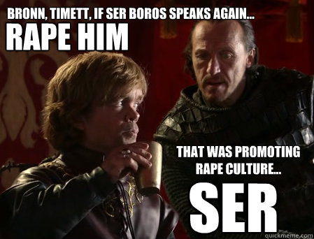 Bronn, Timett, if Ser Boros speaks again... Rape him That was promoting
rape culture... Ser - Bronn, Timett, if Ser Boros speaks again... Rape him That was promoting
rape culture... Ser  bias-incident tyrion