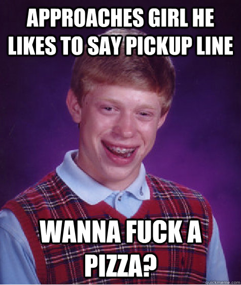 Approaches girl he likes to say pickup line Wanna fuck a pizza?  Bad Luck Brian