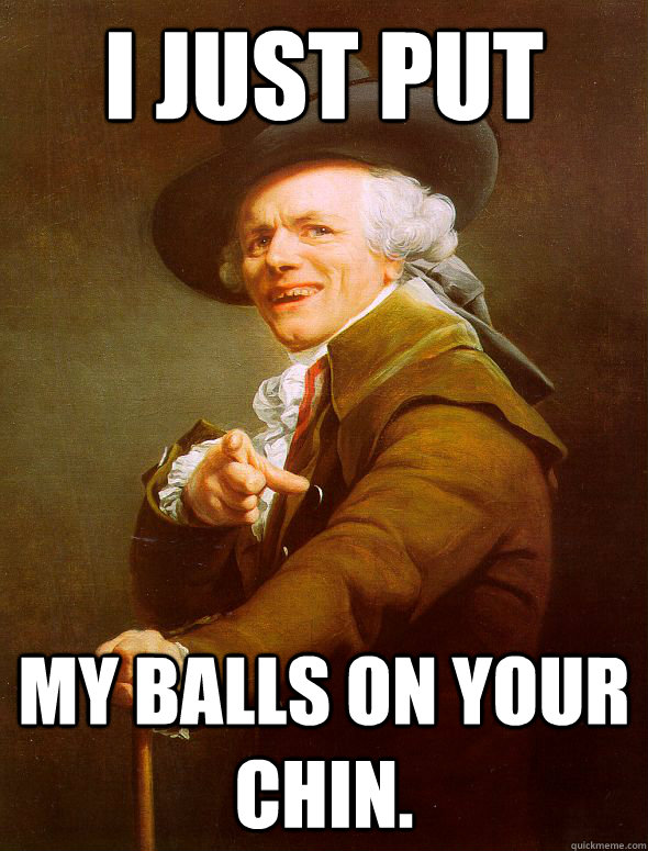 I just put my balls on your chin.  Joseph Ducreux