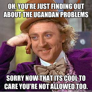 Oh, you're just finding out about the Ugandan problems Sorry now that its cool to care you're not allowed too.   Condescending Wonka