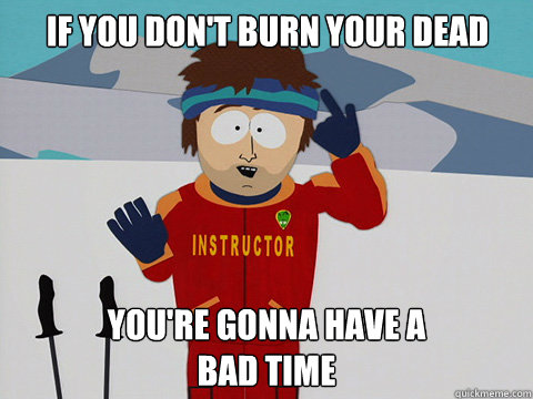 If you don't burn your dead you're gonna have a 
bad time  Bad Time