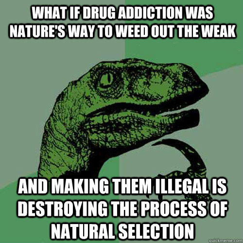 What if drug addiction was nature's way to weed out the weak and making them illegal is destroying the process of natural selection - What if drug addiction was nature's way to weed out the weak and making them illegal is destroying the process of natural selection  Philosoraptor