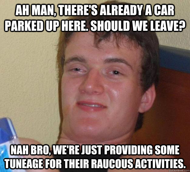 Ah man, there's already a car parked up here. Should we leave? Nah bro, we're just providing some tuneage for their raucous activities.  10 Guy