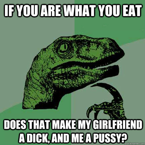 If you are what you eat Does that make my girlfriend a dick, and me a pussy?  Philosoraptor