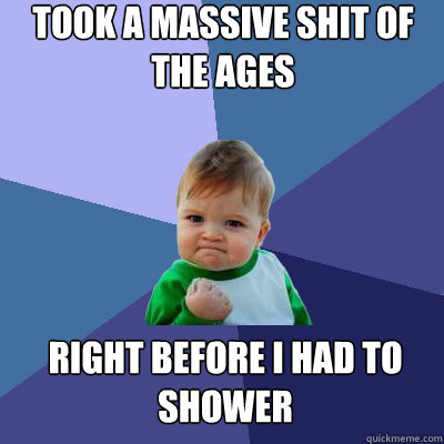 Took a massive shit of the ages right before I had to shower  Success Baby