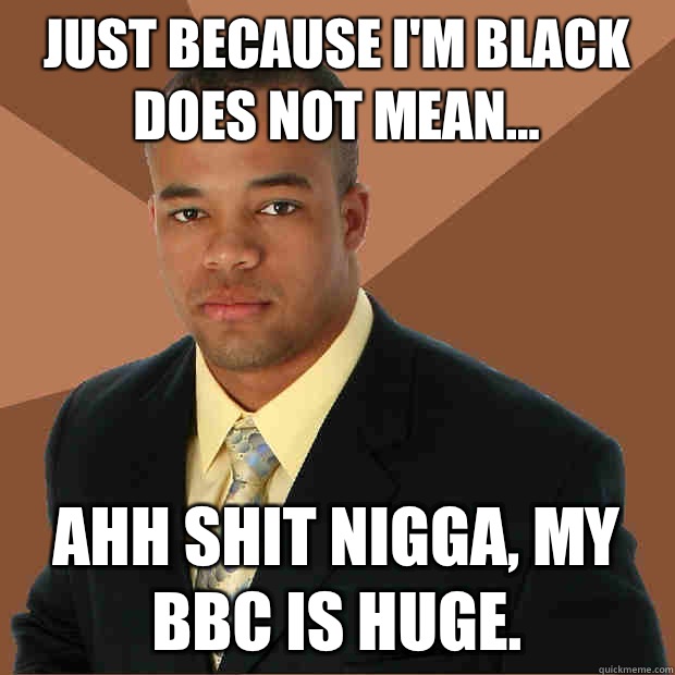 JUST because I'm black does not mean... Ahh shit nigga, my BBC is huge.  Successful Black Man