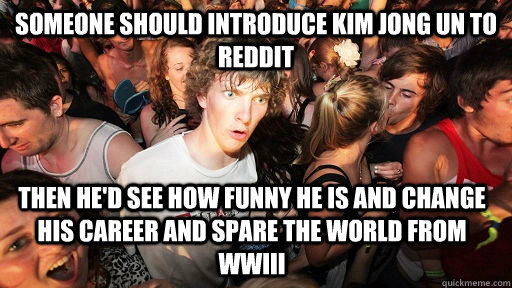 someone should introduce kim jong un to reddit then he'd see how funny he is and change his career and spare the world from WWIII  Sudden Clarity Clarence