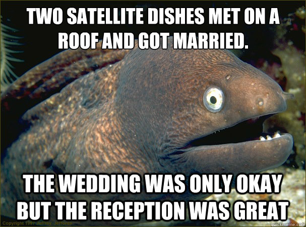 two satellite dishes met on a roof and got married.
 The wedding was only okay but the reception was great  Bad Joke Eel