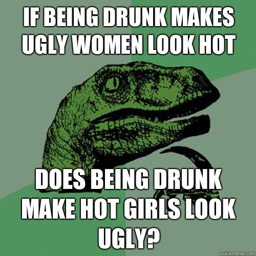 If being drunk makes ugly women look hot Does being drunk make hot girls look ugly?  Philosoraptor