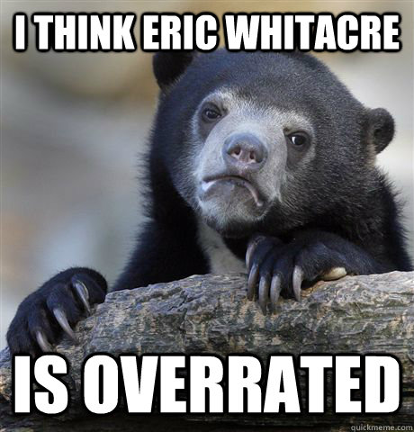 I think Eric Whitacre Is Overrated  Confession Bear