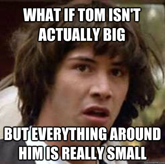 what if tom isn't actually big but everything around him is really small  conspiracy keanu