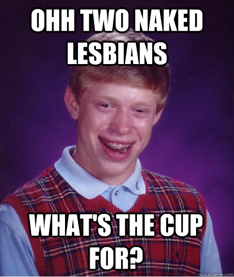 OHH TWO NAKED LESBIANS What's the cup for? - OHH TWO NAKED LESBIANS What's the cup for?  Bad Luck Brian