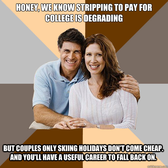 Honey, we know stripping to pay for college is degrading but couples only skiing holidays don't come cheap. and you'll have a useful career to fall back on.  Scumbag Parents