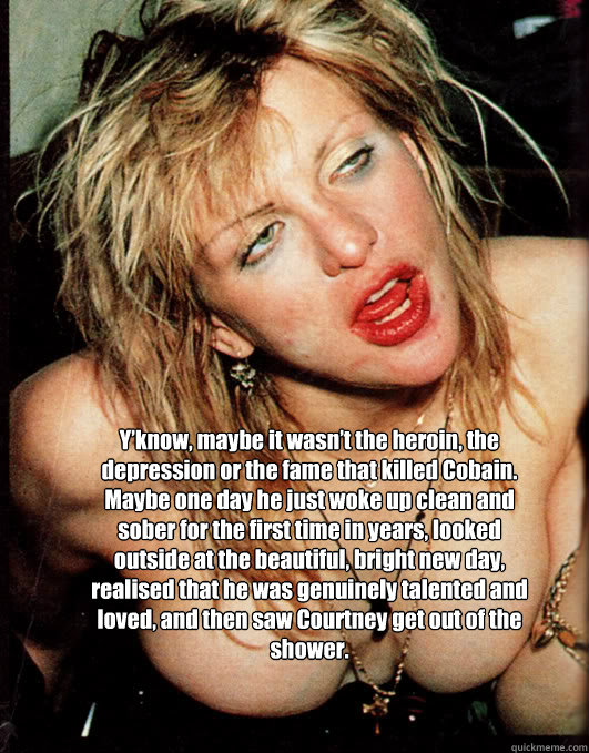 Y’know, maybe it wasn’t the heroin, the depression or the fame that killed Cobain. Maybe one day he just woke up clean and sober for the first time in years, looked outside at the beautiful, bright new day, realised that he was genuinely talen  courtney love