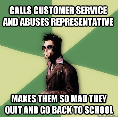 Calls customer service and abuses representative makes them so mad they quit and go back to school  Helpful Tyler Durden