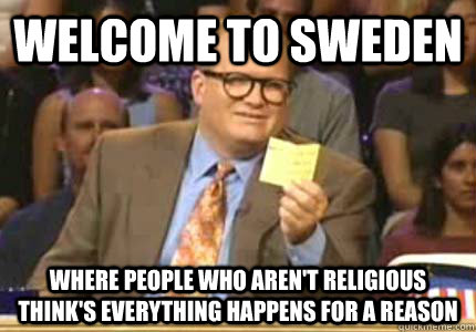 WELCOME to sweden where people who aren't religious think's everything happens for a reason  Whose Line