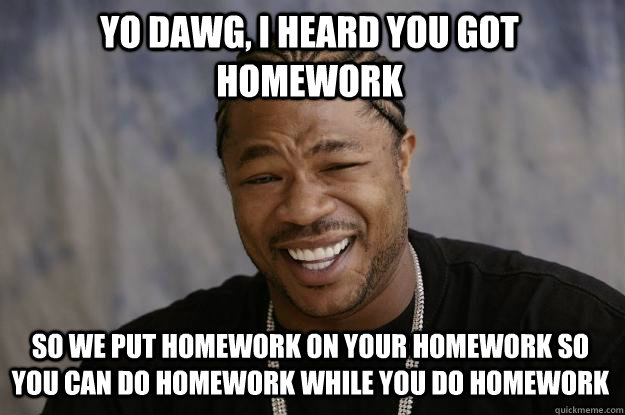 yo dawg, i heard you got homework so we put homework on your homework so you can do homework while you do homework  Xzibit