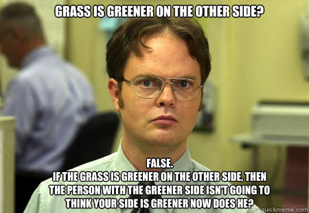 Grass is greener on the other side? FALSE.  
if the grass is greener on the other side, then the person with the greener side isn't going to think your side is greener now does he? - Grass is greener on the other side? FALSE.  
if the grass is greener on the other side, then the person with the greener side isn't going to think your side is greener now does he?  Schrute