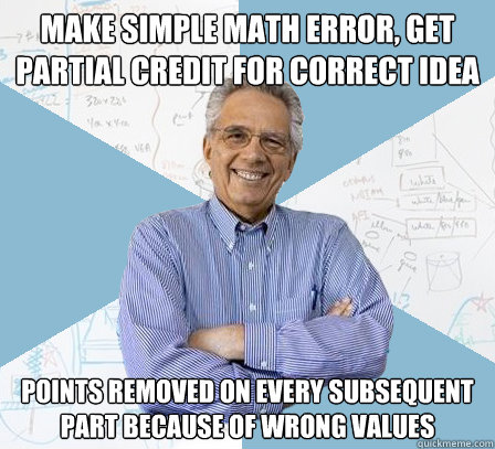 Make simple math error, get partial credit for correct idea Points removed on every subsequent part because of wrong values  Engineering Professor