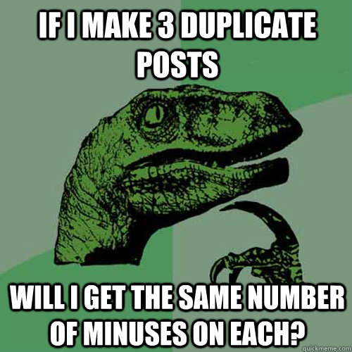 If I make 3 duplicate posts Will I get the same number of minuses on each? - If I make 3 duplicate posts Will I get the same number of minuses on each?  Philosoraptor