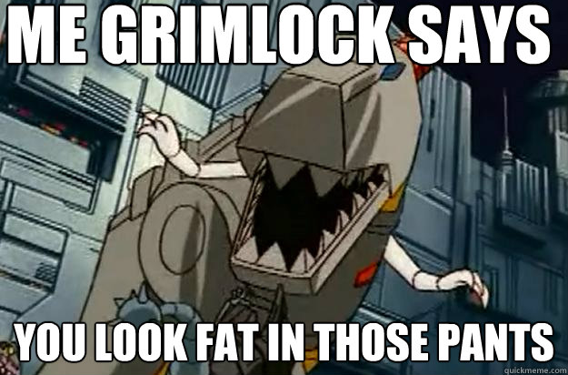 Me Grimlock says you look fat in those pants  