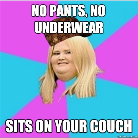 No pants, no underwear Sits on your couch - No pants, no underwear Sits on your couch  scumbag fat girl