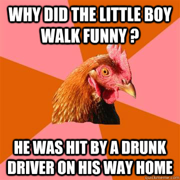 Why did the little boy walk funny ? he was hit by a drunk driver on his way home  Anti-Joke Chicken