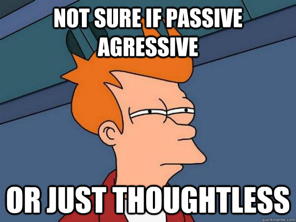 Not sure if passive agressive  Or just thoughtless  Futurama Fry