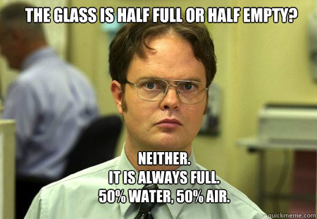 The glass is half full or half empty? Neither.  
It is always full. 
50% water, 50% air.  Schrute