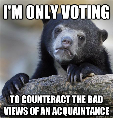 I'm only voting To counteract the bad views of an acquaintance  Confession Bear